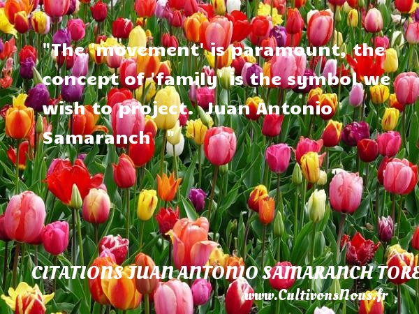 The  movement  is paramount, the concept of  family  is the symbol we wish to project.   Juan Antonio Samaranch     CITATIONS JUAN ANTONIO SAMARANCH TORELLO