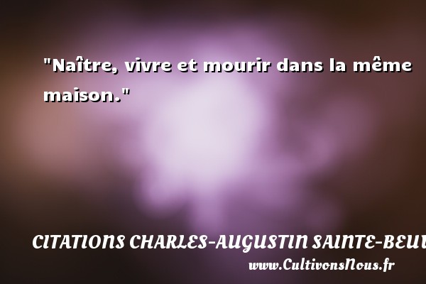 Naître, vivre et mourir dans la même maison. Une citation de Charles-Augustin Sainte-Beuve CITATIONS CHARLES-AUGUSTIN SAINTE-BEUVE