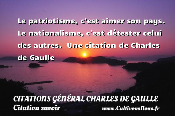 Le patriotisme, c est aimer son pays. Le nationalisme, c est détester celui des autres.   Une  citation  de Charles de Gaulle CITATIONS GÉNÉRAL CHARLES DE GAULLE - Citations Général Charles de Gaulle - Citation savoir - Citations aimer
