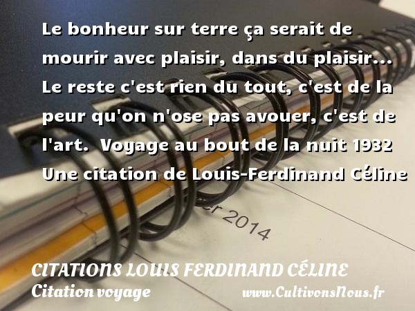 Le bonheur sur terre ça serait de mourir avec plaisir, dans du plaisir... Le reste c est rien du tout, c est de la peur qu on n ose pas avouer, c est de l art.   Voyage au bout de la nuit 1932  Une  citation  de Louis-Ferdinand Céline CITATIONS LOUIS FERDINAND CÉLINE - Citations Louis Ferdinand Céline - Citation voyage
