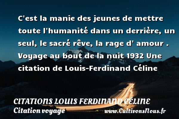 C est la manie des jeunes de mettre toute l humanité dans un derrière, un seul, le sacré rêve, la rage d  amour .  Voyage au bout de la nuit 1932  Une  citation  de Louis-Ferdinand Céline CITATIONS LOUIS FERDINAND CÉLINE - Citations Louis Ferdinand Céline - Citation voyage