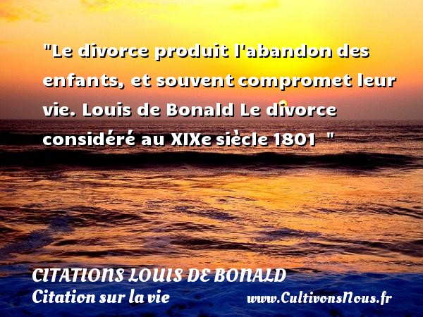 Le divorce produit l abandon des enfants, et souvent compromet leur vie.  Louis de Bonald  Le divorce considéré au XIXe siècle 1801    CITATIONS LOUIS DE BONALD - Citation sur la vie
