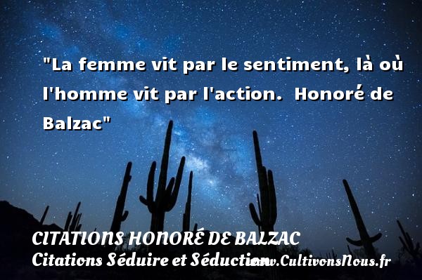 La femme vit par le sentiment, là où l homme vit par l action.   Honoré de Balzac   Une citation sur séduire et séduction CITATIONS HONORÉ DE BALZAC - Citations Honoré de Balzac - Citations Séduire et Séduction