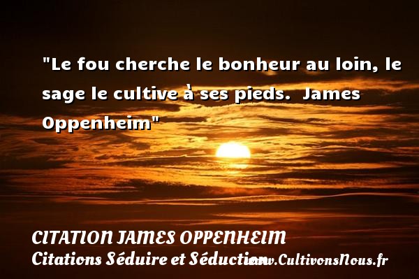 Le fou cherche le bonheur au loin, le sage le cultive à ses pieds.  James Oppenheim CITATION JAMES OPPENHEIM - Citations Séduire et Séduction