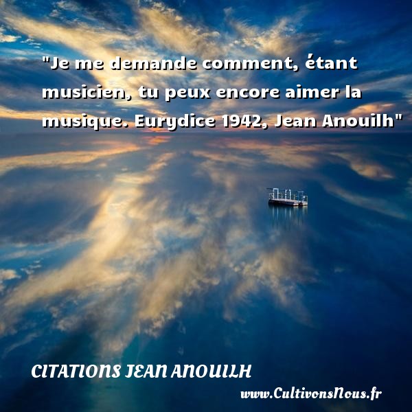 Je me demande comment, étant musicien, tu peux encore aimer la musique. Eurydice 1942, Jean Anouilh CITATIONS JEAN ANOUILH - Citation musique