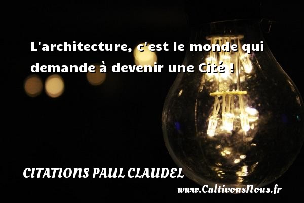 L architecture, c est le monde qui demande à devenir une Cité ! CITATIONS PAUL CLAUDEL