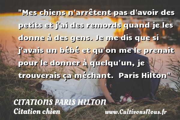 Mes chiens n arrêtent pas d avoir des petits et j ai des remords quand je les donne à des gens. Je me dis que si j avais un bébé et qu on me le prenait pour le donner à quelqu un, je trouverais ça méchant.  Paris Hilton CITATIONS PARIS HILTON - Citation chien