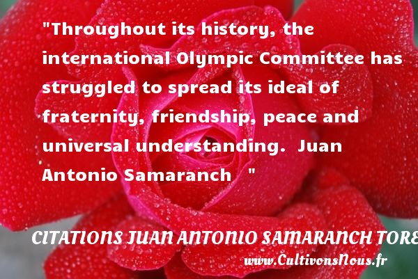 Throughout its history, the international Olympic Committee has struggled to spread its ideal of fraternity, friendship, peace and universal understanding.  Juan Antonio Samaranch    CITATIONS JUAN ANTONIO SAMARANCH TORELLO