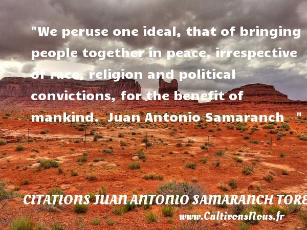 We peruse one ideal, that of bringing people together in peace, irrespective of race, religion and political convictions, for the benefit of mankind.  Juan Antonio Samaranch    CITATIONS JUAN ANTONIO SAMARANCH TORELLO