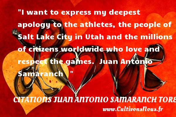 I want to express my deepest apology to the athletes, the people of Salt Lake City in Utah and the millions of citizens worldwide who love and respect the games.  Juan Antonio Samaranch    CITATIONS JUAN ANTONIO SAMARANCH TORELLO