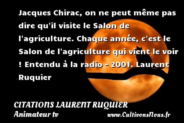 Jacques Chirac, on ne peut même pas dire qu il visite le Salon de l agriculture. Chaque année, c est le Salon de l agriculture qui vient le voir ! Entendu à la radio - 2001. Laurent Ruquier CITATIONS LAURENT RUQUIER - journaliste