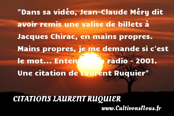 Dans sa vidéo, Jean-Claude Méry dit avoir remis une valise de billets à Jacques Chirac, en mains propres. Mains propres, je me demande si c est le mot... Entendu à la radio - 2001. Une citation de Laurent Ruquier CITATIONS LAURENT RUQUIER