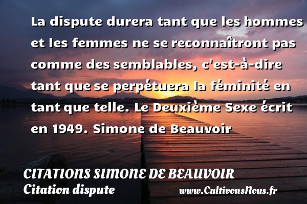 La dispute durera tant que les hommes et les femmes ne se reconnaîtront pas comme des semblables, c est-à-dire tant que se perpétuera la féminité en tant que telle. Le Deuxième Sexe écrit en 1949. Simone de Beauvoir CITATIONS SIMONE DE BEAUVOIR - Citation dispute
