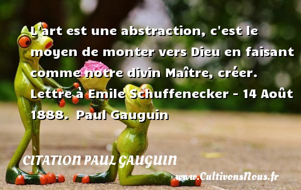 L art est une abstraction, c est le moyen de monter vers Dieu en faisant comme notre divin Maître, créer. Lettre à Emile Schuffenecker - 14 Août 1888.  Paul Gauguin CITATIONS - Citation Paul Gauguin