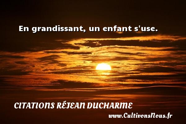 En grandissant, un enfant s use. CITATIONS RÉJEAN DUCHARME - Citations Réjean Ducharme