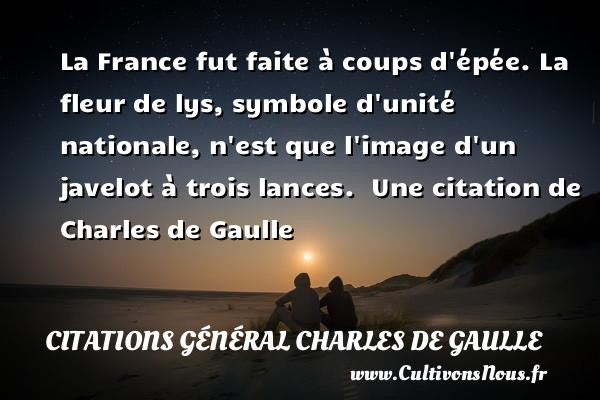 La France fut faite à coups d épée. La fleur de lys, symbole d unité nationale, n est que l image d un javelot à trois lances.  Une citation de Charles de Gaulle CITATIONS GÉNÉRAL CHARLES DE GAULLE - Citations Général Charles de Gaulle