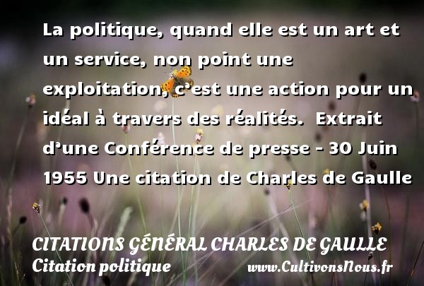 La politique, quand elle est un art et un service, non point une exploitation, c’est une action pour un idéal à travers des réalités.  Extrait d’une Conférence de presse - 30 Juin 1955 Une citation de Charles de Gaulle CITATIONS GÉNÉRAL CHARLES DE GAULLE - Citations Général Charles de Gaulle - Citation politique