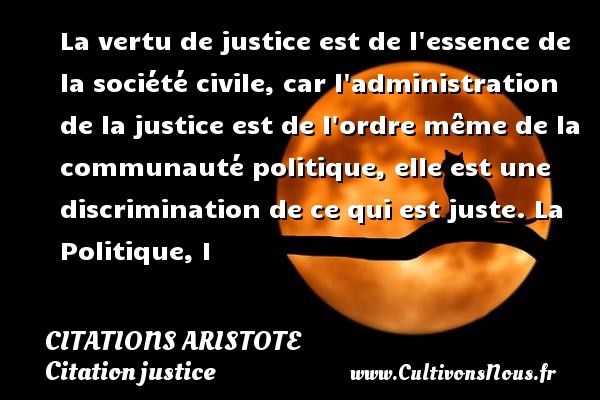 La vertu de justice est de l essence de la société civile, car l administration de la justice est de l ordre même de la communauté politique, elle est une discrimination de ce qui est juste. La Politique, I CITATIONS ARISTOTE - Citation justice