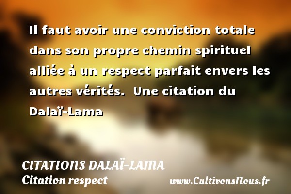Il faut avoir une conviction totale dans son propre chemin spirituel alliée à un respect parfait envers les autres vérités.  Une citation du Dalaï-Lama CITATIONS DALAÏ-LAMA - Citations Dalaï-Lama - Citation respect