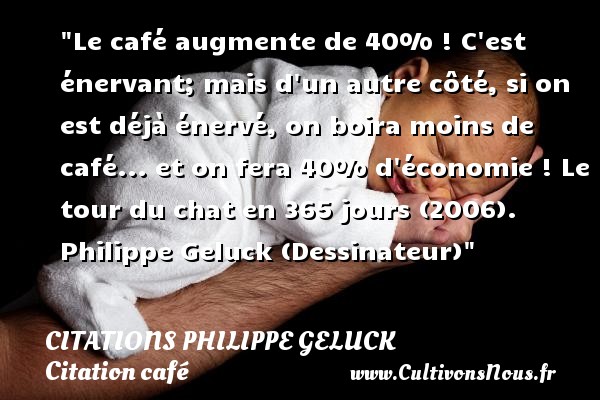 Le café augmente de 40% ! C est énervant; mais d un autre côté, si on est déjà énervé, on boira moins de café... et on fera 40% d économie ! Le tour du chat en 365 jours (2006). Philippe Geluck (Dessinateur) CITATIONS PHILIPPE GELUCK - Citation café