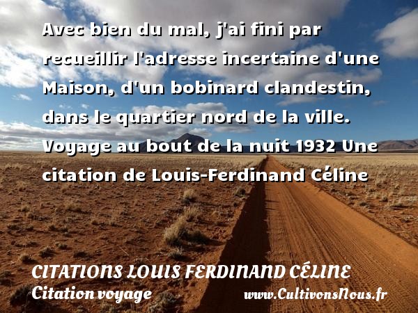 Avec bien du mal, j ai fini par recueillir l adresse incertaine d une Maison, d un bobinard clandestin, dans le quartier nord de la ville. Voyage au bout de la nuit 1932 Une citation de Louis-Ferdinand Céline CITATIONS LOUIS FERDINAND CÉLINE - Citations Louis Ferdinand Céline - Citation voyage