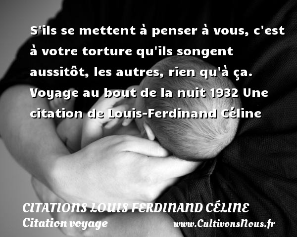 S ils se mettent à penser à vous, c est à votre torture qu ils songent aussitôt, les autres, rien qu à ça. Voyage au bout de la nuit 1932 Une citation de Louis-Ferdinand Céline CITATIONS LOUIS FERDINAND CÉLINE - Citations Louis Ferdinand Céline - Citation voyage