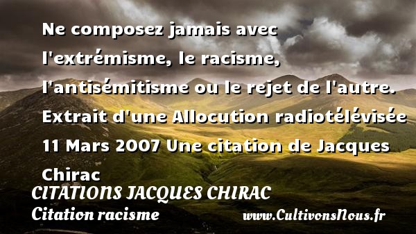 Ne composez jamais avec l extrémisme, le racisme, l antisémitisme ou le rejet de l autre. Extrait d une Allocution radiotélévisée 11 Mars 2007 Une citation de Jacques Chirac CITATIONS JACQUES CHIRAC - Citation racisme