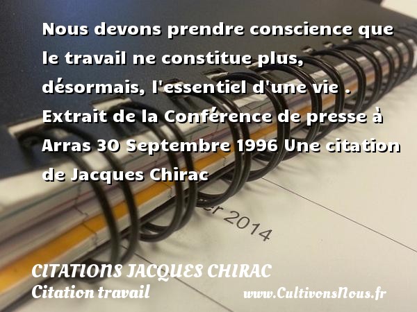 Nous devons prendre conscience que le travail ne constitue plus, désormais, l essentiel d une vie .  Extrait de la Conférence de presse à Arras 30 Septembre 1996 Une citation de Jacques Chirac CITATIONS JACQUES CHIRAC - Citation travail