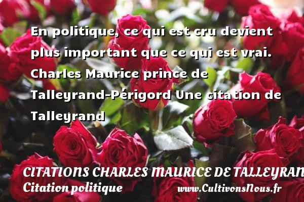En politique, ce qui est cru devient plus important que ce qui est vrai. Charles Maurice prince de Talleyrand-Périgord Une citation de Talleyrand CITATIONS CHARLES MAURICE DE TALLEYRAND - Citation politique