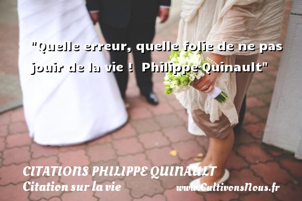 Quelle erreur, quelle folie de ne pas jouir de la vie !  Philippe Quinault CITATIONS PHILIPPE QUINAULT - Citation sur la vie