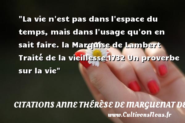 La vie n est pas dans l espace du temps, mais dans l usage qu on en sait faire. la Marquise de Lambert Traité de la vieillesse 1732 CITATIONS ANNE THÉRÈSE DE MARGUENAT DE COURCELLES, MARQUISE DE LAMBERT - Citations Anne Thérèse de Marguenat de Courcelles, marquise de Lambert - Citation sur la vie