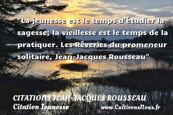 La jeunesse est le temps d étudier la sagesse; la vieillesse est le temps de la pratiquer. Les Rêveries du promeneur solitaire, Jean-Jacques Rousseau CITATIONS JEAN-JACQUES ROUSSEAU - Citation Jeunesse