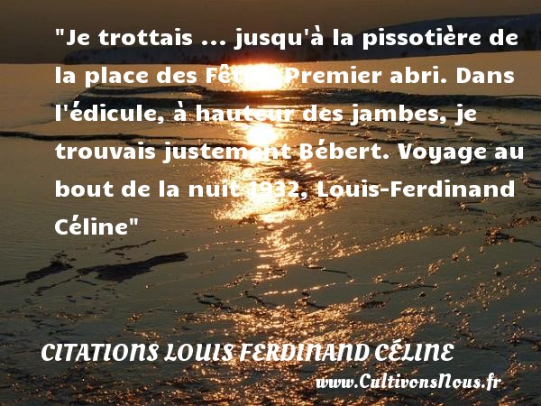 Je trottais ... jusqu à la pissotière de la place des Fêtes. Premier abri. Dans l édicule, à hauteur des jambes, je trouvais justement Bébert. Voyage au bout de la nuit 1932, Louis-Ferdinand Céline CITATIONS LOUIS FERDINAND CÉLINE - Citations Louis Ferdinand Céline - Citation bébé - Citation hauteur - Citation voyage