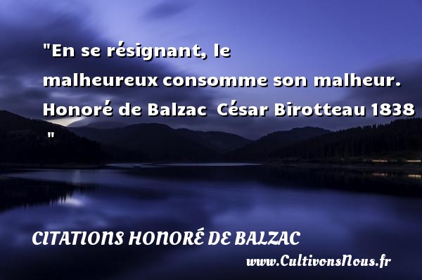 En se résignant, le malheureux consomme son malheur.  Honoré de Balzac  César Birotteau 1838   CITATIONS HONORÉ DE BALZAC - Citations Honoré de Balzac - Citations heureux