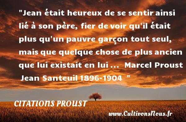 Jean était heureux de se sentir ainsi lié à son père, fier de voir qu il était plus qu un pauvre garçon tout seul, mais que quelque chose de plus ancien que lui existait en lui ...  Marcel Proust  Jean Santeuil 1896-1904   CITATIONS PROUST - Citations heureux