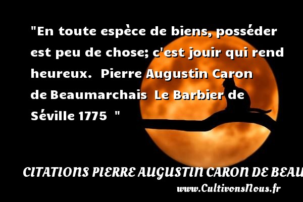 En toute espèce de biens, posséder est peu de chose; c est jouir qui rend heureux.  Pierre Augustin Caron de Beaumarchais  Le Barbier de Séville 1775   CITATIONS PIERRE AUGUSTIN CARON DE BEAUMARCHAIS - Citations heureux