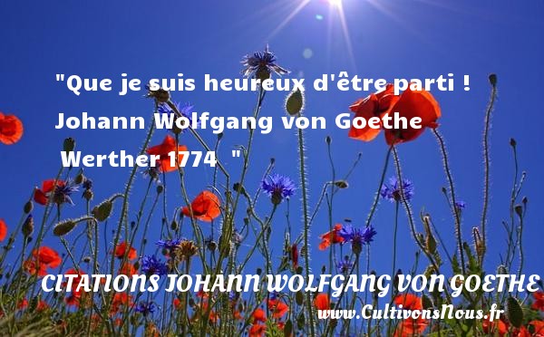 Que je suis heureux d être parti !  Johann Wolfgang von Goethe  Werther 1774   CITATIONS JOHANN WOLFGANG VON GOETHE - Citations heureux