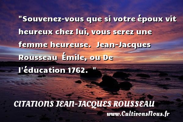 Souvenez-vous que si votre époux vit heureux chez lui, vous serez une femme heureuse.  Jean-Jacques Rousseau  Émile, ou De l éducation 1762.   CITATIONS JEAN-JACQUES ROUSSEAU - Citation éducation - Citations heureux