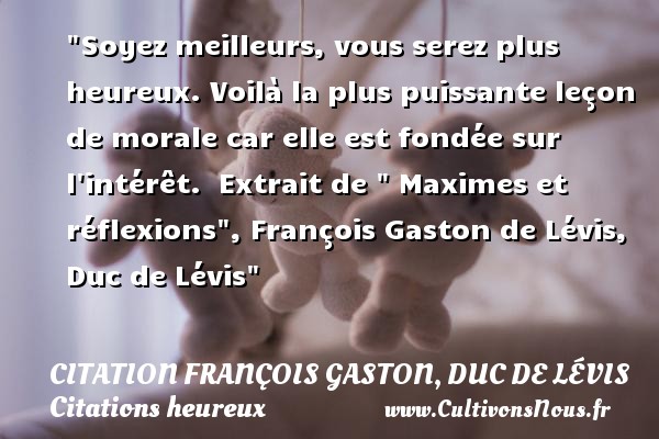 Soyez meilleurs, vous serez plus heureux. Voilà la plus puissante leçon de morale car elle est fondée sur l intérêt.  Extrait de   Maximes et réflexions , François Gaston de Lévis, Duc de Lévis CITATION FRANÇOIS GASTON, DUC DE LÉVIS - Citation François Gaston, Duc de Lévis - Citations heureux