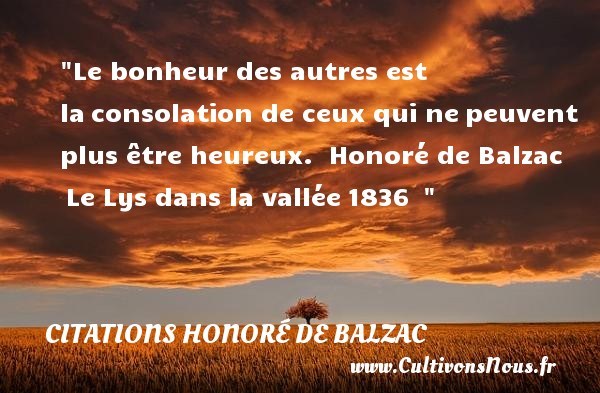 Le bonheur des autres est la consolation de ceux qui ne peuvent plus être heureux.  Honoré de Balzac  Le Lys dans la vallée 1836   CITATIONS HONORÉ DE BALZAC - Citations Honoré de Balzac - Citations bonheur - Citations heureux