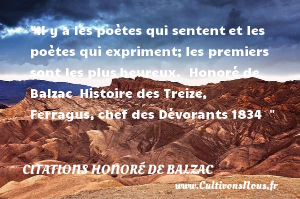 Il y a les poètes qui sentent et les poètes qui expriment; les premiers sont les plus heureux.  Honoré de Balzac  Histoire des Treize, Ferragus, chef des Dévorants 1834   CITATIONS HONORÉ DE BALZAC - Citations Honoré de Balzac - Citations heureux