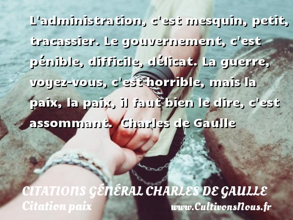 L administration, c est mesquin, petit, tracassier. Le gouvernement, c est pénible, difficile, délicat. La guerre, voyez-vous, c est horrible, mais la paix, la paix, il faut bien le dire, c est assommant.  Charles de Gaulle CITATIONS GÉNÉRAL CHARLES DE GAULLE - Citations Général Charles de Gaulle - Citation paix