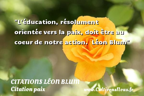 L éducation, résolument orientée vers la paix, doit être au coeur de notre action.  Léon Blum CITATIONS LÉON BLUM - Citations Léon Blum - Citation paix