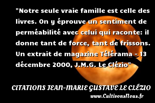 Notre seule vraie famille est celle des livres. On y éprouve un sentiment de perméabilité avec celui qui raconte: il donne tant de force, tant de frissons. Un extrait de magazine Télérama - 13 décembre 2000, J.M.G. Le Clézio CITATIONS JEAN-MARIE GUSTAVE LE CLÉZIO - Citations Jean-Marie Gustave Le Clézio - Citation famille