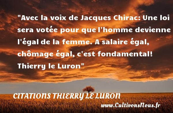 Avec la voix de Jacques Chirac: Une loi sera votée pour que l homme devienne l égal de la femme. A salaire égal, chômage égal, c est fondamental!  Thierry le Luron CITATIONS THIERRY LE LURON