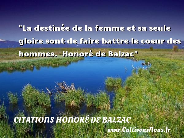 La destinée de la femme et sa seule gloire sont de faire battre le coeur des hommes.  Honoré de Balzac CITATIONS HONORÉ DE BALZAC - Citations Honoré de Balzac - Citations femme