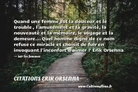 Quand une femme est la douceur et le trouble , l amusement et la gravité, la nouveauté et la mémoire, le voyage et la demeure... Quel homme digne de ce nom refuse ce miracle et choisit de fuir en invoquant l inconfort d aimer ? Erik Orsenna - sur les femmes CITATIONS ERIK ORSENNA
