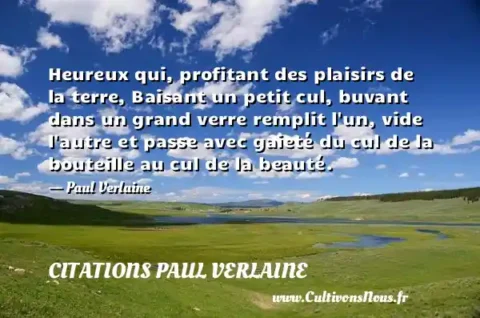 Heureux qui, profitant des plaisirs de la terre, Baisant un petit cul, buvant dans un grand verre remplit l un, vide l autre et passe avec gaieté du cul de la bouteille au cul de la beauté. - Paul Verlaine CITATIONS PAUL VERLAINE