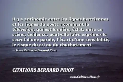 Il y a antinomie entre les lignes hertziennes et les lignes du poète : comment la télévision, qui est lumière, éclat, mise en scène, évidence, peut-elle faire exprimer le secret d une parole, l écart d une sensibilité, le risque du cri ou du chuchotement - Une citation de Bernard Pivot CITATIONS BERNARD PIVOT