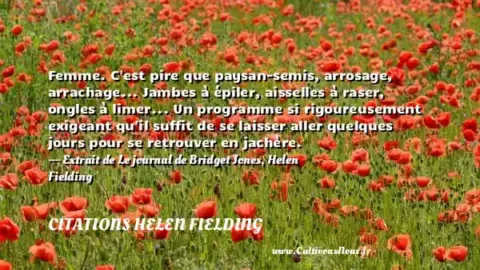 Femme. C est pire que paysan-semis, arrosage, arrachage... Jambes à épiler, aisselles à raser, ongles à limer... Un programme si rigoureusement exigeant qu il suffit de se laisser aller quelques jours pour se retrouver en jachère. - Extrait de Le journal de Bridget Jones, Helen Fielding CITATIONS HELEN FIELDING